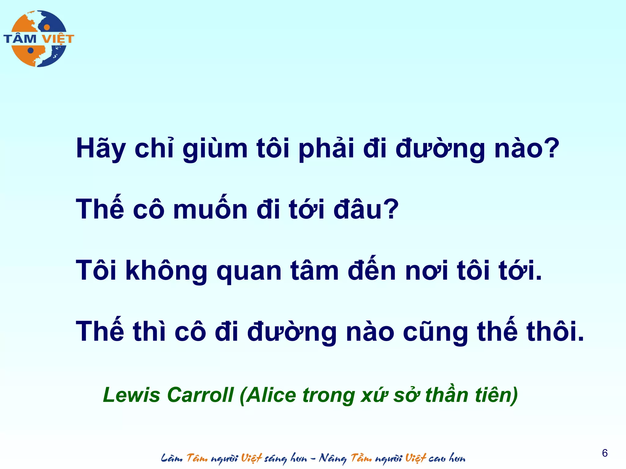Hãy chỉ giùm tôi phải đi đường nào?
Thế cô muốn đi tới đâu?
Tôi không quan tâm đến nơi tôi tới.
Thế thì cô đi đường nào cũng thế thôi.
Lewis Carroll (Alice trong xứ sở thần tiên)
6
 