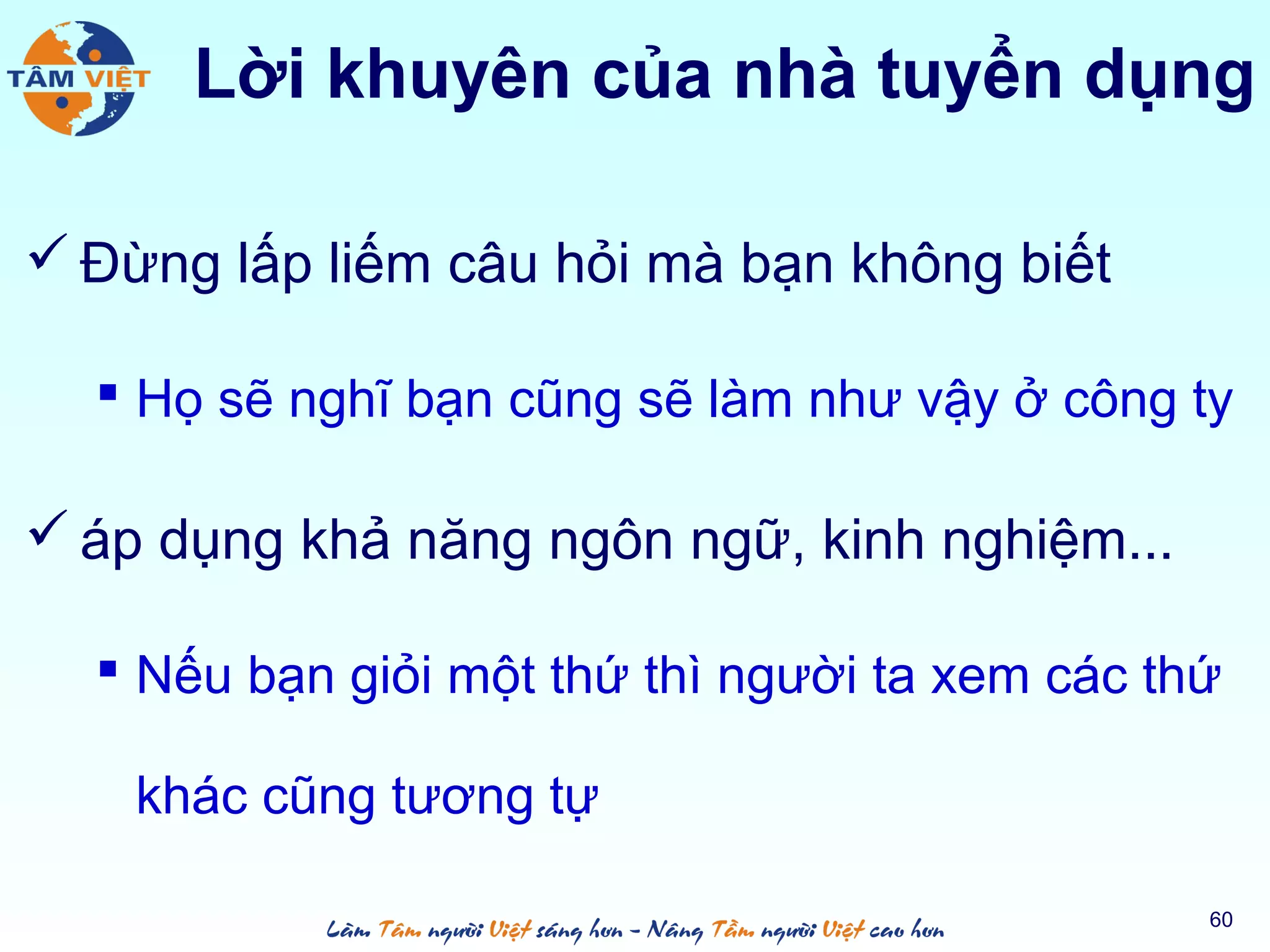  Đừng lấp liếm câu hỏi mà bạn không biết
 Họ sẽ nghĩ bạn cũng sẽ làm như vậy ở công ty
 áp dụng khả năng ngôn ngữ, kinh nghiệm...
 Nếu bạn giỏi một thứ thì người ta xem các thứ
khác cũng tương tự
60
Lời khuyên của nhà tuyển dụng
 
