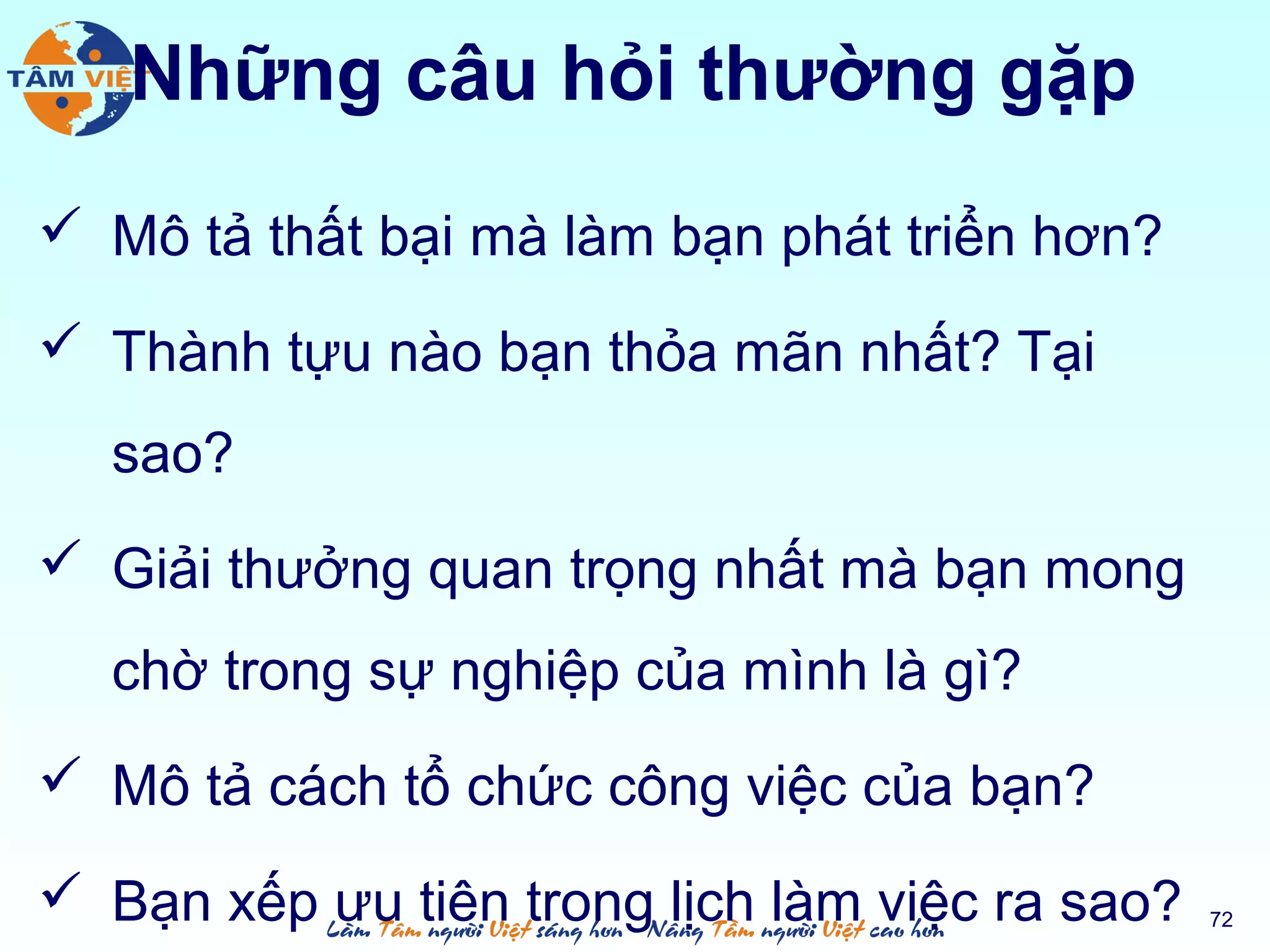 Những câu hỏi thường gặp
 Mô tả thất bại mà làm bạn phát triển hơn?
 Thành tựu nào bạn thỏa mãn nhất? Tại
sao?
 Giải thưởng quan trọng nhất mà bạn mong
chờ trong sự nghiệp của mình là gì?
 Mô tả cách tổ chức công việc của bạn?
 Bạn xếp ưu tiên trong lịch làm việc ra sao? 72
 