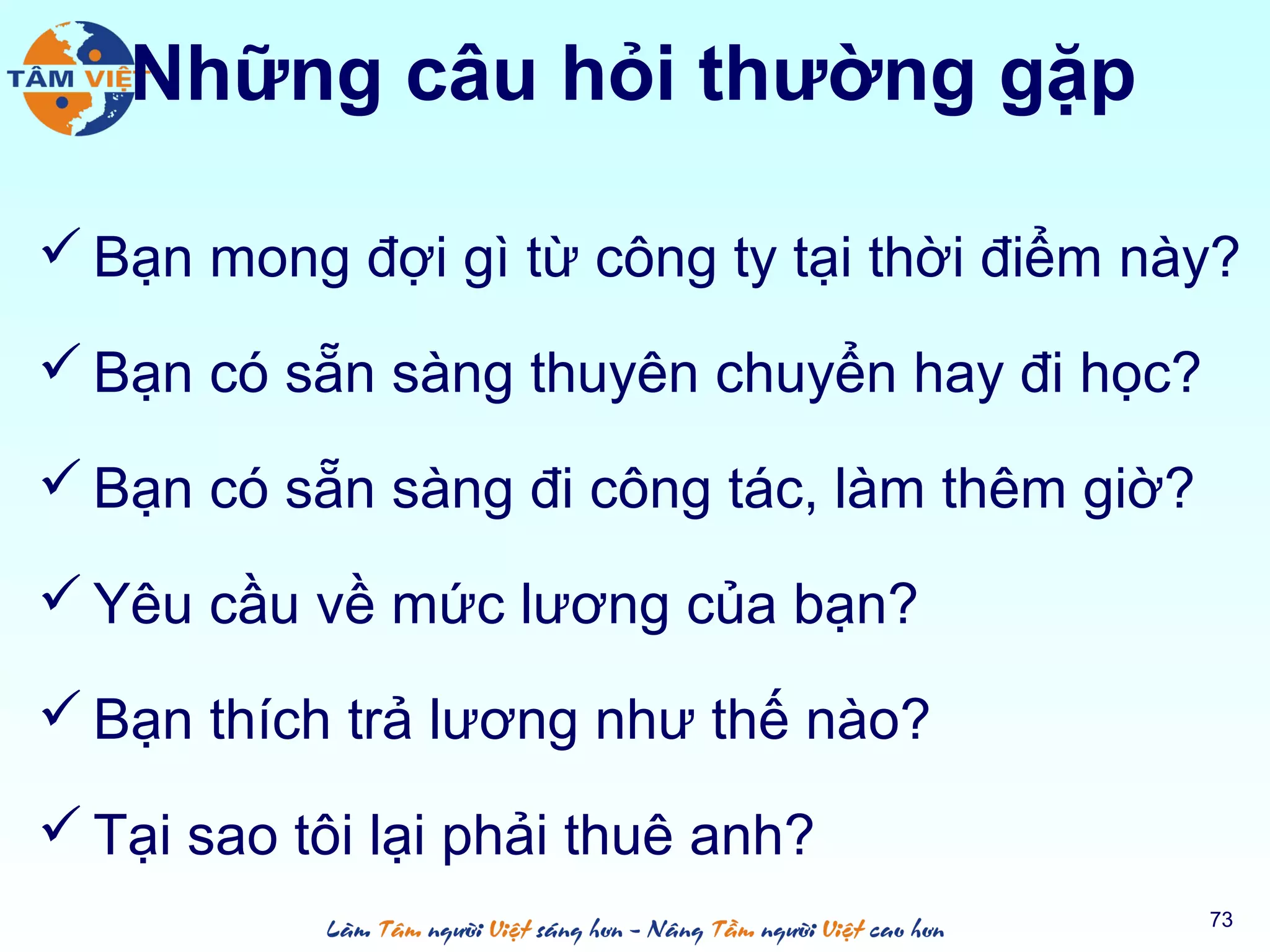 Những câu hỏi thường gặp
 Bạn mong đợi gì từ công ty tại thời điểm này?
 Bạn có sẵn sàng thuyên chuyển hay đi học?
 Bạn có sẵn sàng đi công tác, làm thêm giờ?
 Yêu cầu về mức lương của bạn?
 Bạn thích trả lương như thế nào?
 Tại sao tôi lại phải thuê anh?
73
 