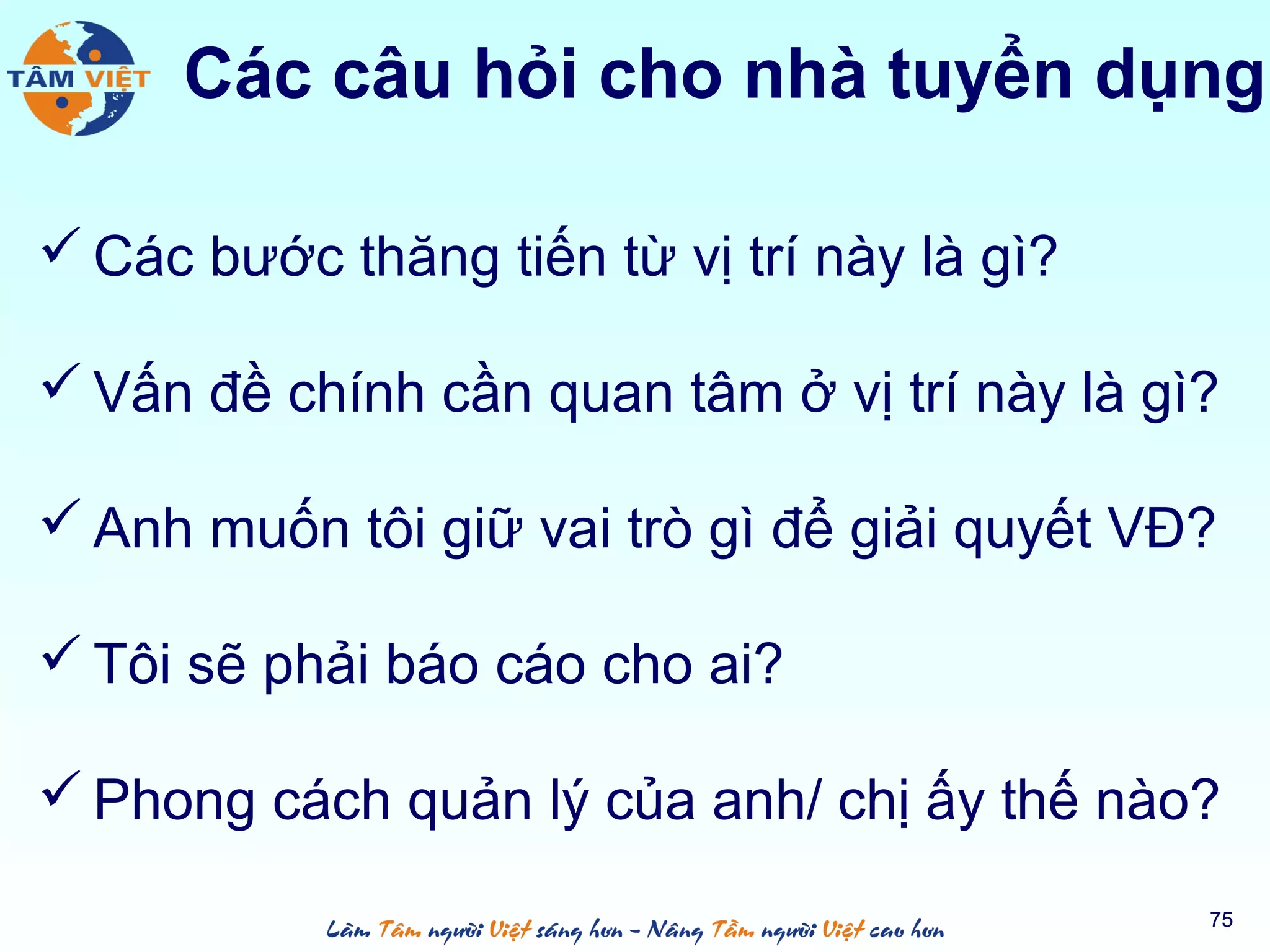  Các bước thăng tiến từ vị trí này là gì?
 Vấn đề chính cần quan tâm ở vị trí này là gì?
 Anh muốn tôi giữ vai trò gì để giải quyết VĐ?
 Tôi sẽ phải báo cáo cho ai?
 Phong cách quản lý của anh/ chị ấy thế nào?
75
Các câu hỏi cho nhà tuyển dụng
 