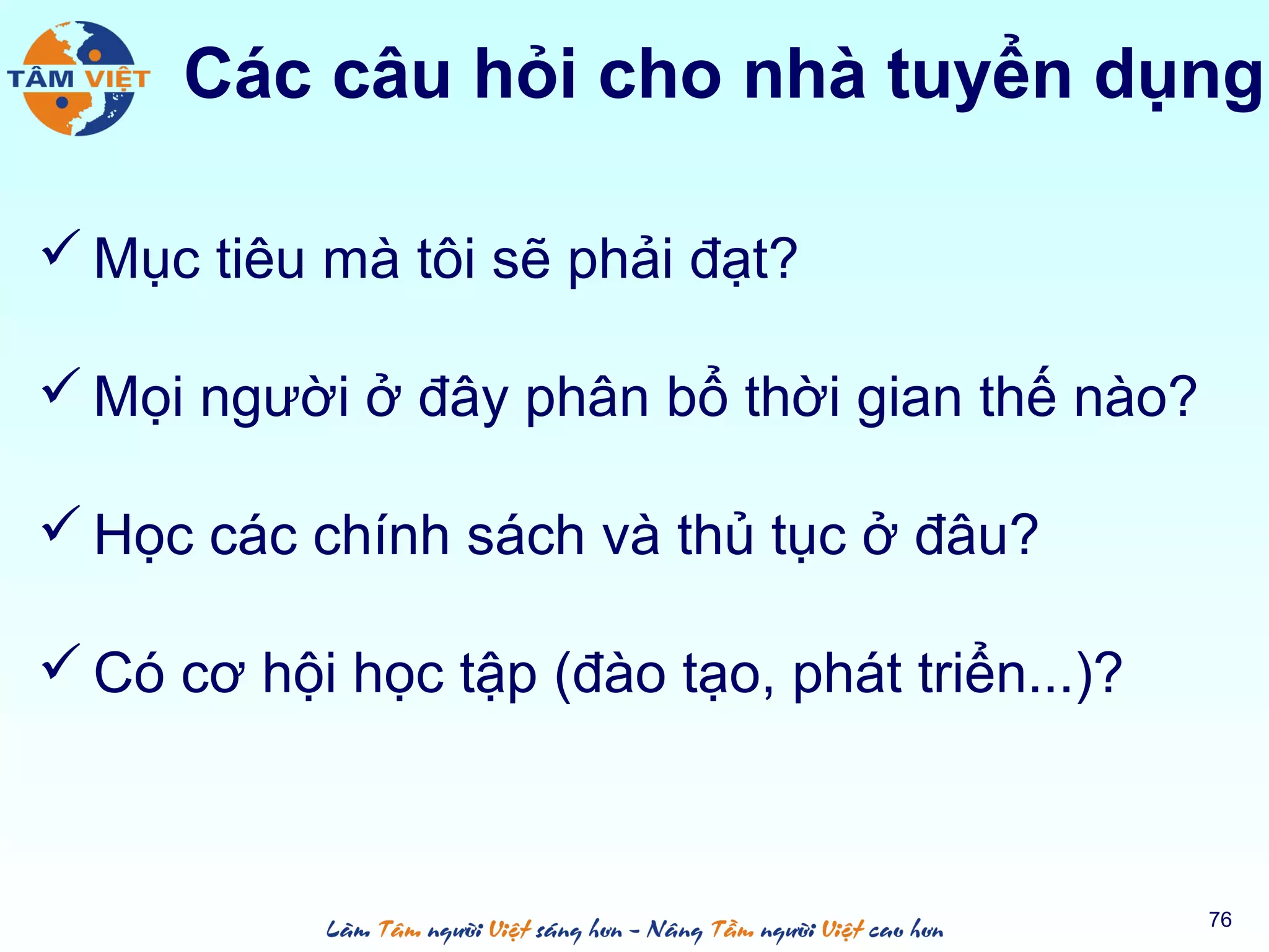  Mục tiêu mà tôi sẽ phải đạt?
 Mọi người ở đây phân bổ thời gian thế nào?
 Học các chính sách và thủ tục ở đâu?
 Có cơ hội học tập (đào tạo, phát triển...)?
76
Các câu hỏi cho nhà tuyển dụng
 