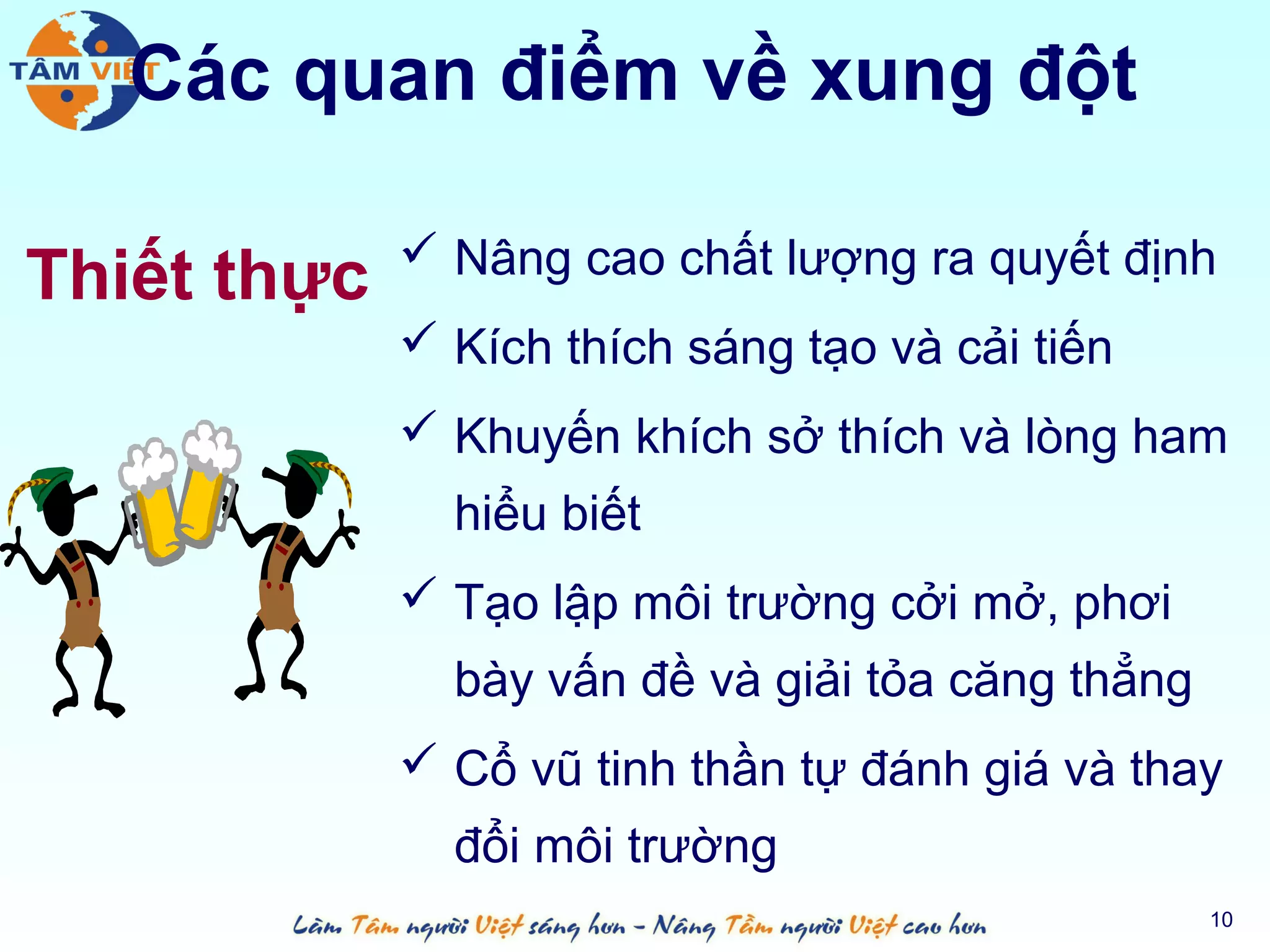 Các quan điểm về xung đột

              Nâng cao chất lượng ra quyết định
Thiết thực
              Kích thích sáng tạo và cải tiến
              Khuyến khích sở thích và lòng ham
               hiểu biết
              Tạo lập môi trường cởi mở, phơi
               bày vấn đề và giải tỏa căng thẳng
              Cổ vũ tinh thần tự đánh giá và thay
               đổi môi trường
                                                   10
 