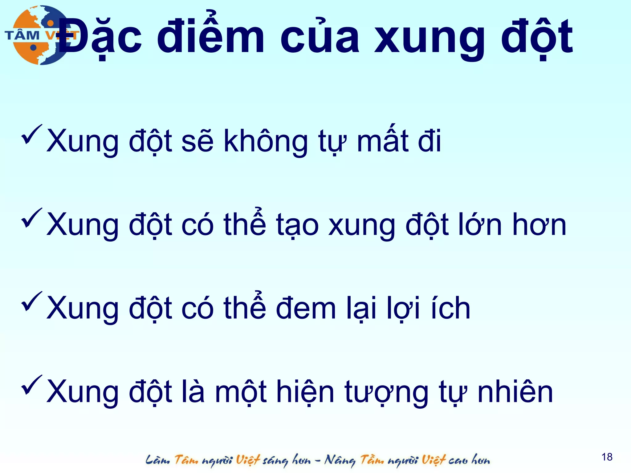 Đặc điểm của xung đột

 Xung đột sẽ không tự mất đi

 Xung đột có thể tạo xung đột lớn hơn

 Xung đột có thể đem lại lợi ích

 Xung đột là một hiện tượng tự nhiên
                                         18
 