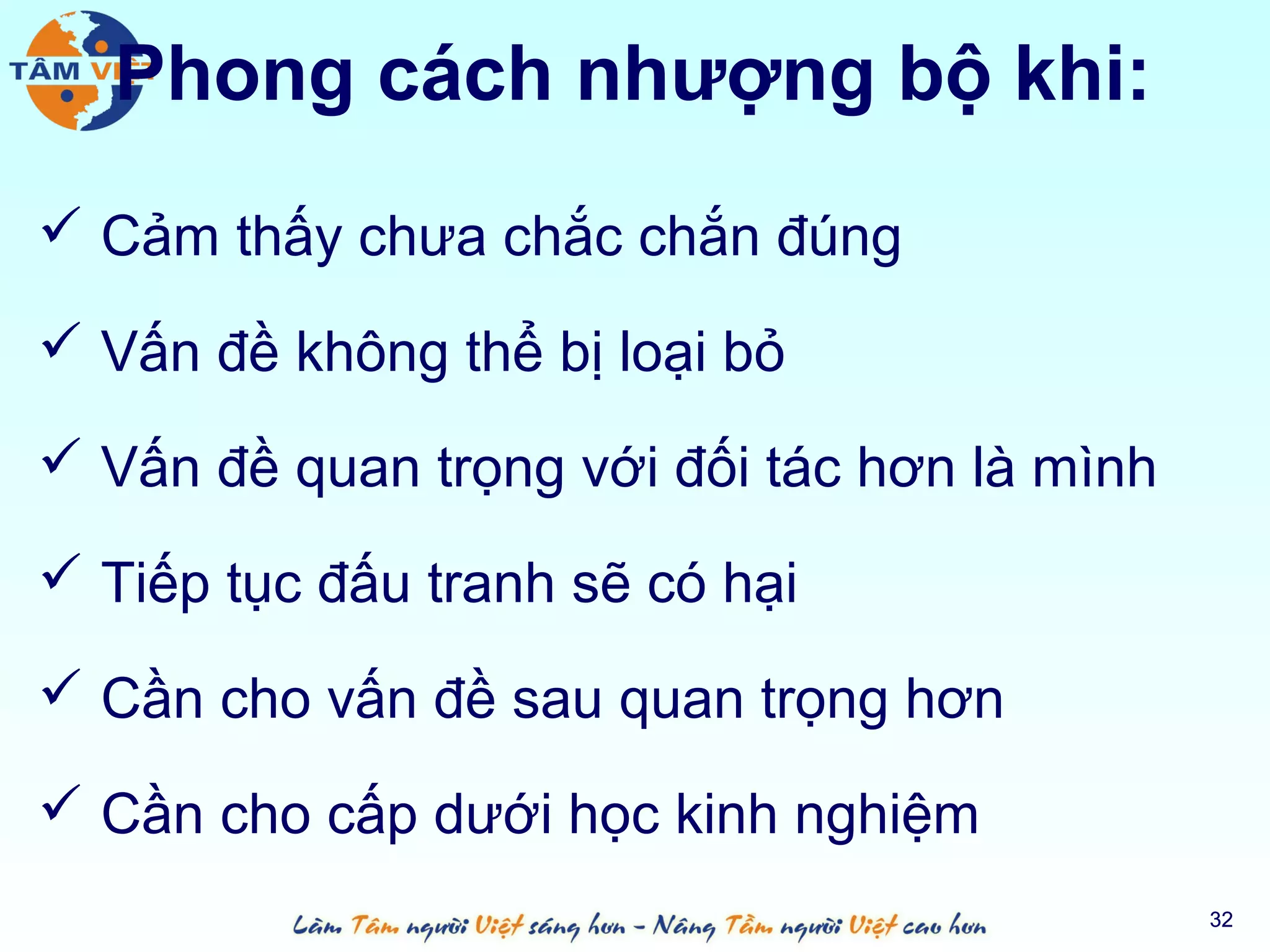 Phong cách nhượng bộ khi:
 Cảm thấy chưa chắc chắn đúng

 Vấn đề không thể bị loại bỏ

 Vấn đề quan trọng với đối tác hơn là mình

 Tiếp tục đấu tranh sẽ có hại

 Cần cho vấn đề sau quan trọng hơn

 Cần cho cấp dưới học kinh nghiệm
                                              32
 
