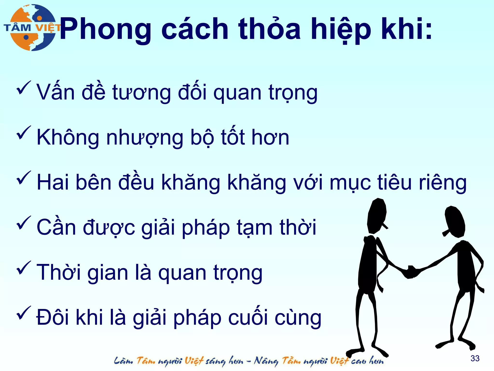 Phong cách thỏa hiệp khi:
 Vấn đề tương đối quan trọng

 Không nhượng bộ tốt hơn

 Hai bên đều khăng khăng với mục tiêu riêng

 Cần được giải pháp tạm thời

 Thời gian là quan trọng

 Đôi khi là giải pháp cuối cùng
                                               33
 