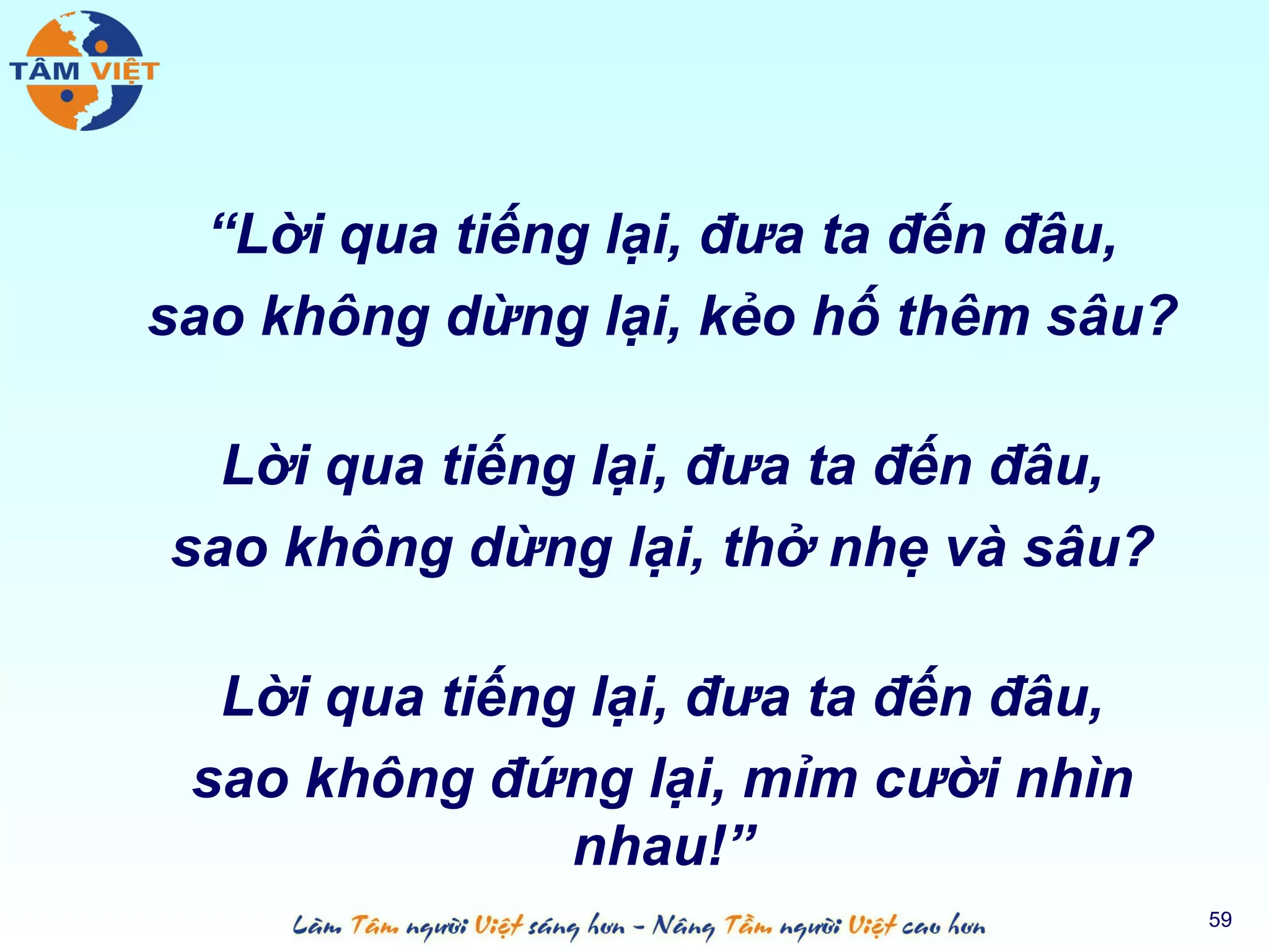 “Lời qua tiếng lại, đưa ta đến đâu,
sao không dừng lại, kẻo hố thêm sâu?

  Lời qua tiếng lại, đưa ta đến đâu,
sao không dừng lại, thở nhẹ và sâu?

  Lời qua tiếng lại, đưa ta đến đâu,
 sao không đứng lại, mỉm cười nhìn
               nhau!”
                                        59
 