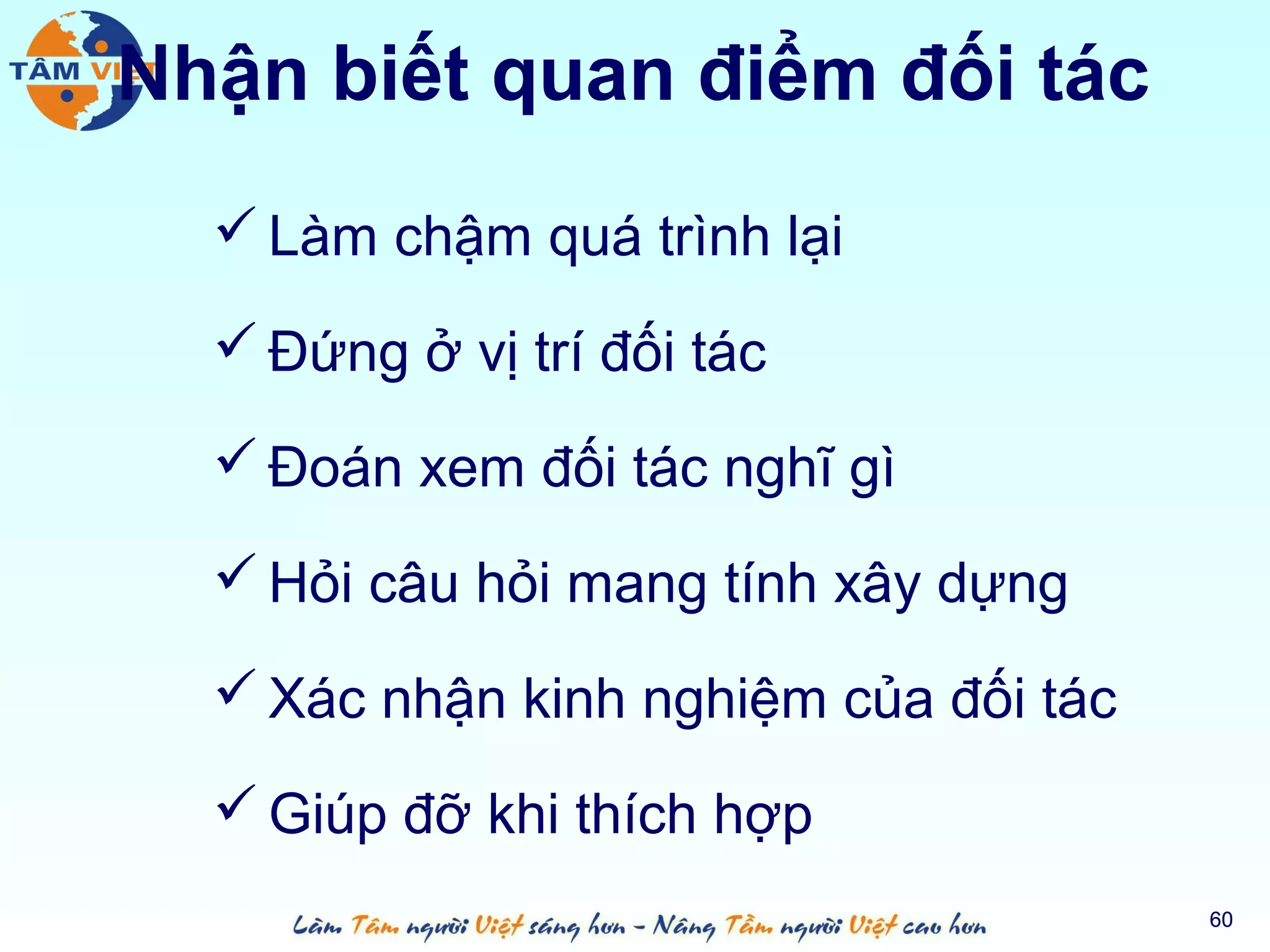 Nhận biết quan điểm đối tác
   Làm chậm quá trình lại

   Đứng ở vị trí đối tác

   Đoán xem đối tác nghĩ gì

   Hỏi câu hỏi mang tính xây dựng

   Xác nhận kinh nghiệm của đối tác

   Giúp đỡ khi thích hợp
                                       60
 