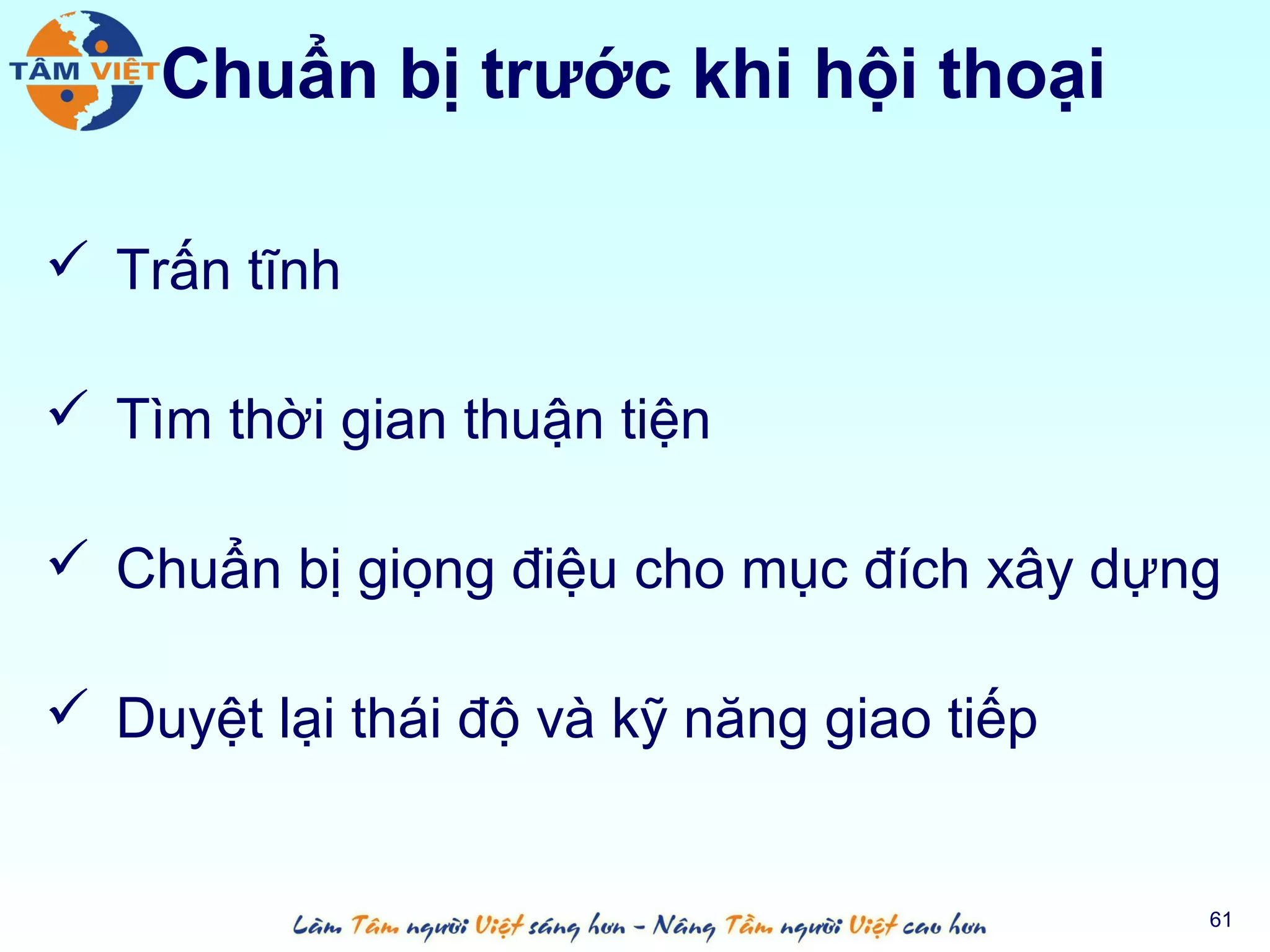 Chuẩn bị trước khi hội thoại

 Trấn tĩnh

 Tìm thời gian thuận tiện

 Chuẩn bị giọng điệu cho mục đích xây dựng

 Duyệt lại thái độ và kỹ năng giao tiếp


                                           61
 