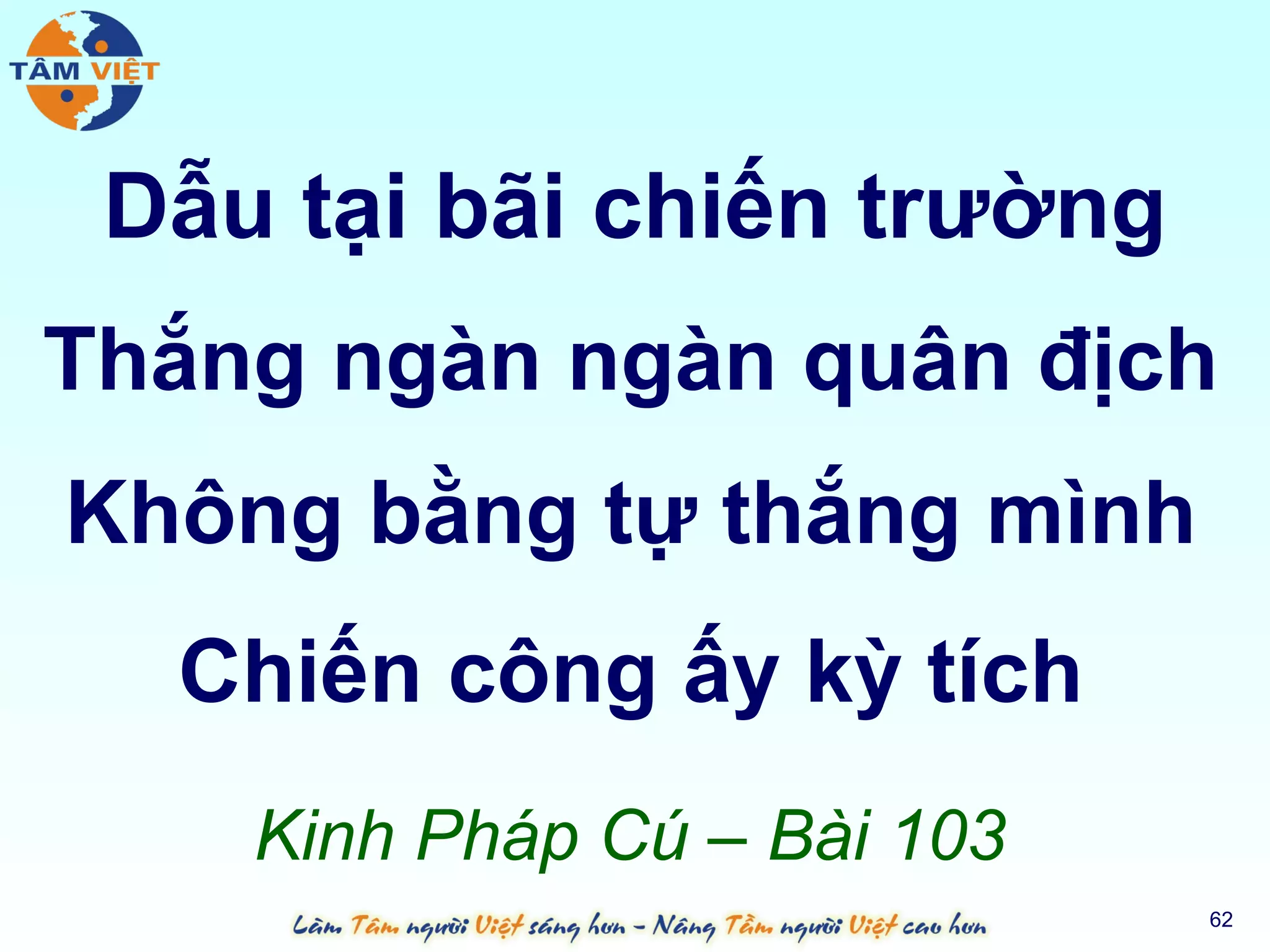 Dẫu tại bãi chiến trường
Thắng ngàn ngàn quân địch
Không bằng tự thắng mình
  Chiến công ấy kỳ tích
    Kinh Pháp Cú – Bài 103
                             62
 