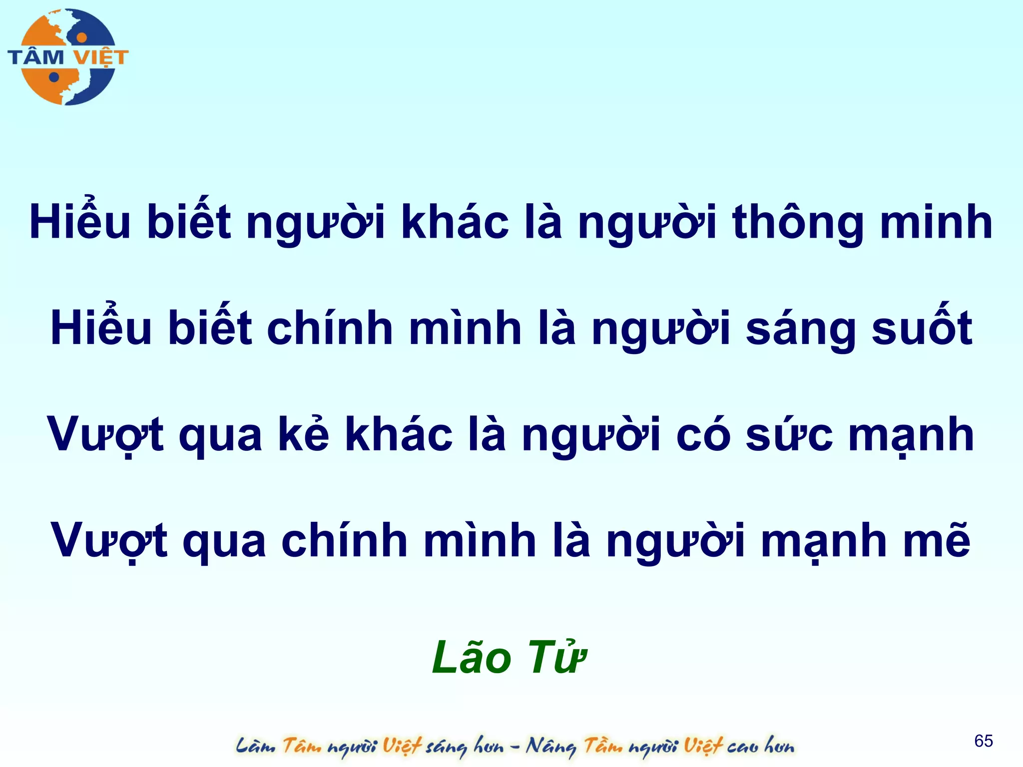 Hiểu biết người khác là người thông minh

Hiểu biết chính mình là người sáng suốt

Vượt qua kẻ khác là người có sức mạnh

Vượt qua chính mình là người mạnh mẽ

                Lão Tử
                                          65
 