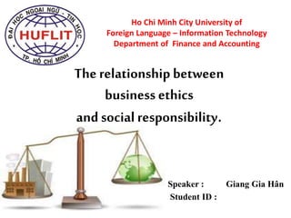 Ho Chi Minh City University of
Foreign Language – Information Technology
Department of Finance and Accounting
Speaker : Giang Gia Hân
Student ID :
The relationship between
business ethics
and social responsibility.
 