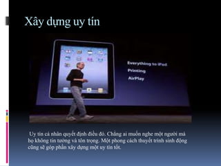 Xây dựng uy tín
Uy tín cá nhân quyết định điều đó. Chẳng ai muốn nghe một người mà
họ không tin tưởng và tôn trọng. Một phong cách thuyết trình sinh động
cũng sẽ góp phần xây dựng một uy tín tốt.
 