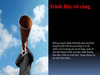 Trình Bày rõ ràng
Điều gì quyết định tính hiệu quả của buổi
thuyết trình? Đó là sự rõ ràng. Có rất
nhiều yếu tố mang lại sự rõ ràng, sạch sẽ
cho bài thuyết trình của bạn: định hướng
ban đầu, trình tự trình bày, lượng thông tin
tại một thời điểm,…
 