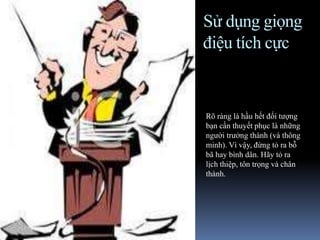Sử dụng giọng
điệu tích cực
Rõ ràng là hầu hết đối tượng
bạn cần thuyết phục là những
người trưởng thành (và thông
minh). Vì vậy, đừng tỏ ra bỗ
bã hay bình dân. Hãy tỏ ra
lịch thiệp, tôn trọng và chân
thành.
 