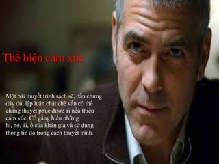Thể hiện cảm xúc
Một bài thuyết trình sạch sẽ, dẫn chứng
đầy đủ, lập luận chặt chẽ vẫn có thể
chẳng thuyết phục được ai nếu thiếu
cảm xúc. Cố gắng hiểu những
hỉ, nộ, ái, ố của khán giả và sử dụng
thông tin đó trong cách thuyết trình.
 