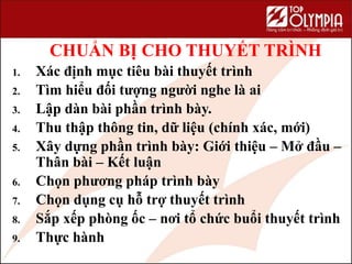 CHUẨN BỊ CHO THUYẾT TRÌNH
1. Xác định mục tiêu bài thuyết trình
2. Tìm hiểu đối tượng người nghe là ai
3. Lập dàn bài phần trình bày.
4. Thu thập thông tin, dữ liệu (chính xác, mới)
5. Xây dựng phần trình bày: Giới thiệu – Mở đầu –
Thân bài – Kết luận
6. Chọn phương pháp trình bày
7. Chọn dụng cụ hỗ trợ thuyết trình
8. Sắp xếp phòng ốc – nơi tổ chức buổi thuyết trình
9. Thực hành
104
 