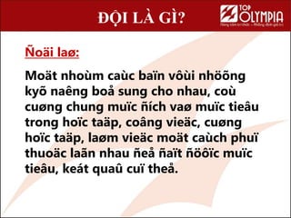 Ñoäi laø:
Moät nhoùm caùc ï vôùi nhöõng
kyõ naêng boå sung cho nhau, coù
cuøng chung muïc ñích vaø muïc tieâu
trong hoïc taäp, coâng vieäc, cuøng
hoïc taäp, laøm vieäc moät caùch phuï
thuoäc laãn nhau ñeå ñaït ñöôïc muïc
tieâu, keát quaû cuï theå.
ĐỘI LÀ GÌ?
 