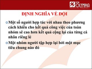 ĐỊNH NGHĨA VỀ ĐỘI
Một số người hợp tác với nhau theo phương
cách khiến cho kết quả công việc của toàn
nhóm sẽ cao hơn kết quả cộng lại của từng cá
nhân riêng lẻ
Một nhóm người tập hợp lại bởi một mục
tiêu chung nào đó
 