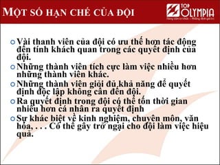 MỘT SỐ HẠN CHẾ CỦA ĐỘI
Vài thanh viên của đội có ưu thế hơn tác động
đến tính khách quan trong các quyết định của
đội.
Những thành viên tích cực làm việc nhiều hơn
những thành viên khác.
Những thành viên giỏi đủ khả năng để quyết
định độc lập không cần đến đội.
Ra quyết định trong đội có thể tốn thời gian
nhiều hơn cá nhân ra quyết định
Sự khác biệt về kinh nghiệm, chuyên môn, văn
hóa, . . . Có thể gây trở ngại cho đội làm việc hiệu
quả.
 