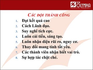 CÁC ĐỘI THÀNH CÔNG
1. Đạt kết quả cao
2. Cách Lãnh đạo.
3. Suy nghĩ tích cực.
4. Luôn cải tiến, sáng tạo.
5. Luôn nhận diện rũi ro, nguy cơ.
6. Thay đổi mang tính tất yếu.
7. Các thành viên nhận biết vai trò.
8. Sự hợp tác chặt chẻ.
 