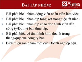 BÀI TẬP NHÓM:
1. Bài phát biểu nhằm động viên nhân viên làm việc.
2. Bài phát biểu nhân dịp tổng kết trong tiệc tất niên.
3. Bài phát biểu nhân dịp chào đón Sinh viên đến
công ty/Đơn vị bạn thực tập.
4. Bài phát biểu về tình hình kinh doanh trong
tháng/quý của công ty bạn
5. Giới thiệu sản phẩm mới của Doanh nghiệp bạn.
 