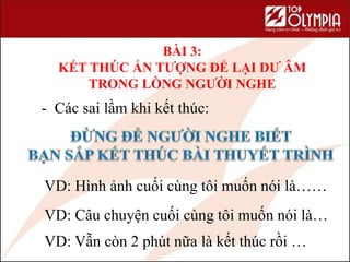 BÀI 3:
KẾT THÚC ẤN TƯỢNG ĐỂ LẠI DƯ ÂM
TRONG LÒNG NGƯỜI NGHE
- Các sai lầm khi kết thúc:
VD: Hình ảnh cuối cùng tôi muốn nói là……
VD: Câu chuyện cuối cùng tôi muốn nói là…
VD: Vẫn còn 2 phút nữa là kết thúc rồi …
 