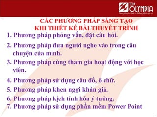 CÁC PHƯƠNG PHÁP SÁNG TẠO
KHI THIẾT KẾ BÀI THUYẾT TRÌNH
1. Phương pháp phỏng vấn, đặt câu hỏi.
2. Phương pháp đưa người nghe vào trong câu
chuyện của mình.
3. Phương pháp cùng tham gia hoạt động với học
viên.
4. Phương pháp sử dụng câu đố, ô chữ.
5. Phương pháp khen ngợi khán giả.
6. Phương pháp kịch tính hóa ý tưởng.
7. Phương pháp sử dụng phần mềm Power Point
 