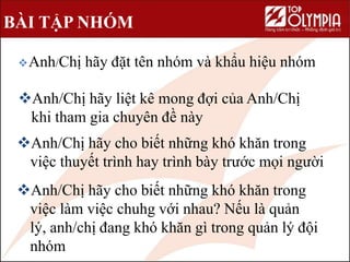BÀI TẬP NHÓM
Anh/Chị hãy đặt tên nhóm và khẩu hiệu nhóm
Anh/Chị hãy liệt kê mong đợi của Anh/Chị
khi tham gia chuyên đề này
Anh/Chị hãy cho biết những khó khăn trong
việc thuyết trình hay trình bày trước mọi người
Anh/Chị hãy cho biết những khó khăn trong
việc làm việc chuhg với nhau? Nếu là quản
lý, anh/chị đang khó khăn gì trong quản lý đội
nhóm
 