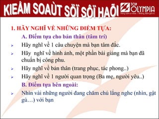 70
1. HÃY NGHĨ VỀ NHỮNG ĐIỂM TỰA:
A. Điểm tựa cho bản thân (tâm trí)
 Hãy nghĩ về 1 câu chuyện mà bạn tâm đắc.
 Hãy nghĩ về hình ảnh, một phần bài giảng mà bạn đã
chuẩn bị công phu.
 Hãy nghĩ về bản thân (trang phục, tác phong..)
 Hãy nghĩ về 1 người quan trọng (Ba mẹ, người yêu..)
B. Điểm tựa bên ngoài:
 Nhìn vài những người đang chăm chú lắng nghe (nhìn, gật
gù…) với bạn
 