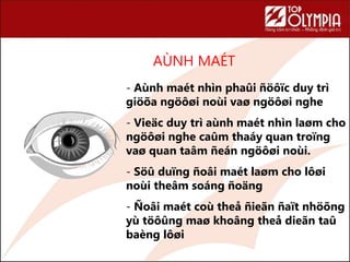 AÙNH MAÉT
78
- Aùnh maét nhìn phaûi ñöôïc duy trì
giöõa ngöôøi noùi vaø ngöôøi nghe
- Vieäc duy trì aùnh maét nhìn laøm cho
ngöôøi nghe caûm thaáy quan troïng
vaø quan taâm ñeán ngöôøi noùi.
- Söû duïng ñoâi maét laøm cho lôøi
noùi theâm soáng ñoäng
- Ñoâi maét coù theå ñieãn ñaït nhöõng
yù töôûng maø khoâng theå dieãn taû
baèng lôøi
 