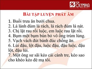 BÀI TẬP LUYỆN PHÁT ÂM
1. Buổi trưa ăn bưởi chua.
2. Lá lành đùm lá rách, lá rách đùm lá nát.
3. Chị lặt rau rồi luộc, em luộc rau lặt rồi.
4. Bụm một bụm bùn bỏ vô ống trúm lủng.
5. Vạch vách đút bánh đúc chồng ăn.
6. Lùi đậu, lột đậu, luộc đậu, đậu luộc, đậu
lột, đậu lùi.
7. Một ông sư sãi kéo cái cành tre, kéo sao
cho khéo kẻo đè mạ tôi.
 