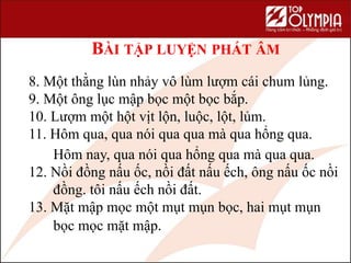 BÀI TẬP LUYỆN PHÁT ÂM
8. Một thằng lùn nhảy vô lùm lượm cái chum lủng.
9. Một ông lục mập bọc một bọc bắp.
10. Lượm một hột vịt lộn, luộc, lột, lủm.
11. Hôm qua, qua nói qua qua mà qua hổng qua.
Hôm nay, qua nói qua hổng qua mà qua qua.
12. Nồi đồng nấu ốc, nồi đất nấu ếch, ông nấu ốc nồi
đồng. tôi nấu ếch nồi đất.
13. Mặt mập mọc một mụt mụn bọc, hai mụt mụn
bọc mọc mặt mập.
 