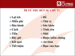 16 TỪ THU HÚT SỰ CHÚ Ý:
 Lợi ích
 Miễn phí
 Bảo hành
 Cách
 Tiền
 Bây giờ
 Kết quả
 Tiết kiệm
 Để
 Thú vị
 Sức khỏe
 Tình yêu
 Mới
 Được kiểm chứng
 An tòan
 Bạn/ của bạn
 
