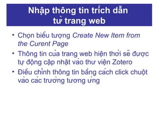 Nhập thông tin trích dẫn
từ trang web
• Chọn biểu tượng Create New Item from
the Curent Page
• Thông tin của trang web hiện thời sẽ được
tự động cập nhật vào thư viện Zotero
• Điều chỉnh thông tin bằng cách click chuột
vào các trường tương ứng

 