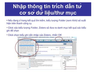 Nhập thông tin trích dẫn từ
cơ sở dữ liệu/thư mục
• Nếu đang ở trang kết quả tìm kiếm, biểu tượng Folder (xem hình) sẽ xuất
hiện trên thanh công cụ
• Click vào biểu tượng Folder, Zotero sẽ đưa ra danh mục kết quả các biểu
ghi để chọn
• Click chọn biểu ghi cần nhập vào Zotero, nhấn OK

 