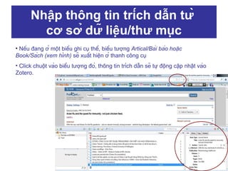 Nhập thông tin trích dẫn từ
cơ sở dữ liệu/thư mục
• Nếu đang ở một biểu ghi cụ thể, biểu tượng Artical/Bài báo hoặc
Book/Sách (xem hình) sẽ xuất hiện ở thanh công cụ
• Click chuột vào biểu tượng đó, thông tin trích dẫn sẽ tự động cập nhật vào
Zotero.

 