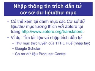 Nhập thông tin trích dẫn từ
cơ sở dữ liệu/thư mục
• Có thể xem tại danh mục các Cơ sở dữ
liệu/thư mục tương thích với Zotero tại
trang http://www.zotero.org/translators.
• Ví dụ: Tìm tài liệu và nhập trích dẫn từ
– Thư mục trực tuyến của TTHL Huế (nhập tay)
– Google Scholar
– Cơ sở dữ liệu Proquest Central

 
