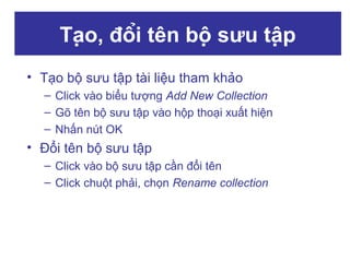 Tạo, đổi tên bộ sưu tập
• Tạo bộ sưu tập tài liệu tham khảo
– Click vào biểu tượng Add New Collection
– Gõ tên bộ sưu tập vào hộp thoại xuất hiện
– Nhấn nút OK

• Đổi tên bộ sưu tập
– Click vào bộ sưu tập cần đổi tên
– Click chuột phải, chọn Rename collection

 