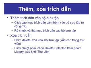 Thêm, xóa trích dẫn
• Thêm trích dẫn vào bộ sưu tập
– Click vào mục trích dẫn cần thêm vào bộ sưu tập (ở
cột giữa)
– Rê chuột và thả mục trích dẫn vào bộ sưu tập

• Xóa trích dẫn
– Phím delete: xóa khỏi bộ sưu tập (vẫn còn trong thư
viện)
– Click chuột phải, chon Delete Selected Item phỏm
Library: xóa khỏi Thư viện

 