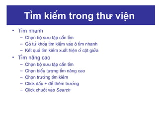 Tìm kiếm trong thư viện
• Tìm nhanh
– Chọn bộ sưu tập cần tìm
– Gõ từ khóa tìm kiếm vào ô tìm nhanh
– Kết quả tìm kiếm xuất hiện ở cột giữa

• Tìm nâng cao
–
–
–
–
–

Chọn bộ sưu tập cần tìm
Chọn biểu tượng tìm nâng cao
Chọn trường tìm kiếm
Click dấu + để thêm trường
Click chuột vào Search

 