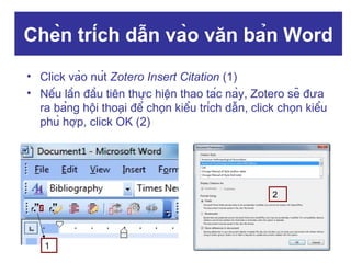 Chèn trích dẫn vào văn bản Word
• Click vào nút Zotero Insert Citation (1)
• Nếu lần đầu tiên thực hiện thao tác này, Zotero sẽ đưa
ra bảng hội thoại để chọn kiểu trích dẫn, click chọn kiểu
phù hợp, click OK (2)

2

1

 