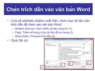 Chèn trích dẫn vào văn bản Word
• Cửa sổ add/edit citation xuất hiện, chọn mục tài liệu cần
trích dẫn để chèn vào văn bản Word
– Multiple Sources: chọn nhiều tài liệu cùng lúc (1)
– Page: Thêm số trang chứa tài liệu đã sử dụng (2)
– Show Editor: Preview trích dẫn (3)

• Click OK (4)

3

1

2

4

 