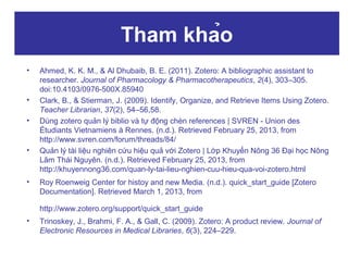Tham khảo
•

•
•

•

•

Ahmed, K. K. M., & Al Dhubaib, B. E. (2011). Zotero: A bibliographic assistant to
researcher. Journal of Pharmacology & Pharmacotherapeutics, 2(4), 303–305.
doi:10.4103/0976-500X.85940
Clark, B., & Stierman, J. (2009). Identify, Organize, and Retrieve Items Using Zotero.
Teacher Librarian, 37(2), 54–56,58.
Dùng zotero quản lý biblio và tự động chèn references | SVREN - Union des
Étudiants Vietnamiens à Rennes. (n.d.). Retrieved February 25, 2013, from
http://www.svren.com/forum/threads/84/
Quản lý tài liệu nghiên cứu hiệu quả với Zotero | Lớp Khuyến Nông 36 Đại học Nông
Lâm Thái Nguyên. (n.d.). Retrieved February 25, 2013, from
http://khuyennong36.com/quan-ly-tai-lieu-nghien-cuu-hieu-qua-voi-zotero.html
Roy Roenweig Center for histoy and new Media. (n.d.). quick_start_guide [Zotero
Documentation]. Retrieved March 1, 2013, from
http://www.zotero.org/support/quick_start_guide

•

Trinoskey, J., Brahmi, F. A., & Gall, C. (2009). Zotero: A product review. Journal of
Electronic Resources in Medical Libraries, 6(3), 224–229.

 