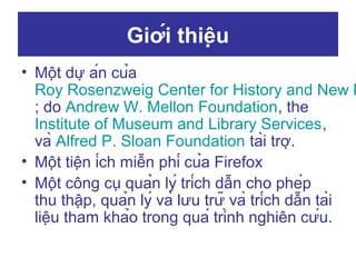 Giới thiệu

• Một dự án của
Roy Rosenzweig Center for History and New M
; do Andrew W. Mellon Foundation, the
Institute of Museum and Library Services,
và Alfred P. Sloan Foundation tài trợ.
• Một tiện ích miễn phí của Firefox
• Một công cụ quản lý trích dẫn cho phép
thu thập, quản lý và lưu trữ và trích dẫn tài
liệu tham khảo trong quá trình nghiên cứu.

 