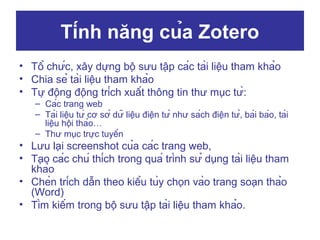 Tính năng của Zotero
• Tổ chức, xây dựng bộ sưu tập các tài liệu tham khảo
• Chia sẻ tài liệu tham khảo
• Tự động động trích xuất thông tin thư mục từ:
– Các trang web
– Tài liệu từ cơ sở dữ liệu điện tử như sách điện tử, bài báo, tài
liệu hội thảo…
– Thư mục trực tuyến

• Lưu lại screenshot của các trang web,
• Tạo các chú thích trong quá trình sử dụng tài liệu tham
khảo
• Chèn trích dẫn theo kiểu tùy chọn vào trang soạn thảo
(Word)
• Tìm kiếm trong bộ sưu tập tài liệu tham khảo.

 