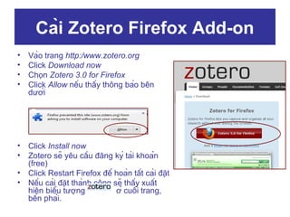 Cài Zotero Firefox Add-on
•
•
•
•

Vào trang http:/www.zotero.org
Click Download now
Chọn Zotero 3.0 for Firefox
Click Allow nếu thấy thông báo bên
dưới

•
•

Click Install now
Zotero sẽ yêu cầu đăng ký tài khoản
(free)
Click Restart Firefox để hoàn tất cài đặt
Nếu cài đặt thành công sẽ thấy xuất
hiện biểu tượng
ở cuối trang,
bên phải.

•
•

 