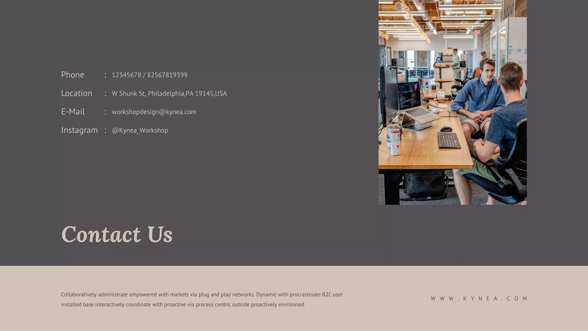 Collaboratively administrate empowered with markets via plug and play networks. Dynamic with procrastinate B2C user
installed base interactively coordinate with proactive via process centric outside proactively envisioned.
Contact Us
W W W . K Y N E A . C O M
E-Mail : workshopdesign@kynea.com
Instagram : @Kynea_Workshop
Location : W Shunk St, Philadelphia,PA 19145,USA
Phone : 12345678 / 82567819399
 