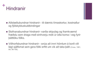 + 
Hindranir 
 Aðstæðubundnar hindranir - til dæmis tímaskortur, kostnaður 
og fjölskylduskuldbindingar 
 Stofnanabundnar hindranir -varða skipulag og framkvæmd 
fræðslu sem draga með einhverju móti úr eða koma í veg fyrir 
þátttöku fólks. 
 Viðhorfsbundnar hindranir - snúa að innri hömlum á borð við 
lágt sjálfsmat sem gera fólki erfitt um vik að taka þátt (Cross, 1981, 
bls. 98-108). 
 