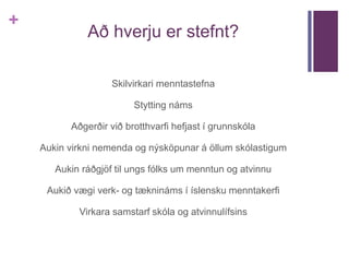 + 
Að hverju er stefnt? 
Skilvirkari menntastefna 
Stytting náms 
Aðgerðir við brotthvarfi hefjast í grunnskóla 
Aukin virkni nemenda og nýsköpunar á öllum skólastigum 
Aukin ráðgjöf til ungs fólks um menntun og atvinnu 
Aukið vægi verk- og tæknináms í íslensku menntakerfi 
Virkara samstarf skóla og atvinnulífsins 
 